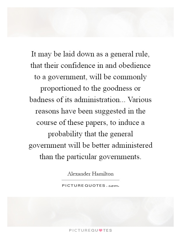 It may be laid down as a general rule, that their confidence in and obedience to a government, will be commonly proportioned to the goodness or badness of its administration... Various reasons have been suggested in the course of these papers, to induce a probability that the general government will be better administered than the particular governments Picture Quote #1