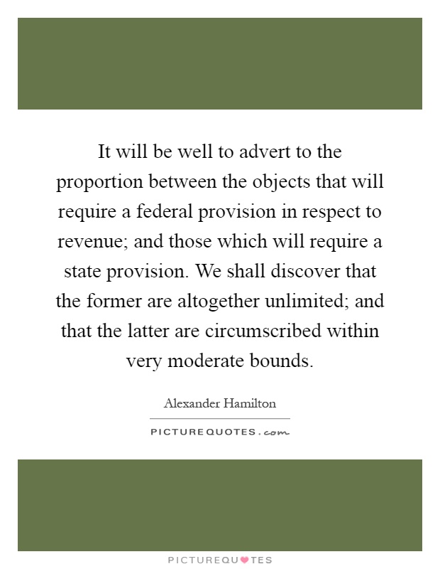 It will be well to advert to the proportion between the objects that will require a federal provision in respect to revenue; and those which will require a state provision. We shall discover that the former are altogether unlimited; and that the latter are circumscribed within very moderate bounds Picture Quote #1