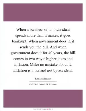 When a business or an individual spends more than it makes, it goes bankrupt. When government does it, it sends you the bill. And when government does it for 40 years, the bill comes in two ways: higher taxes and inflation. Make no mistake about it, inflation is a tax and not by accident Picture Quote #1