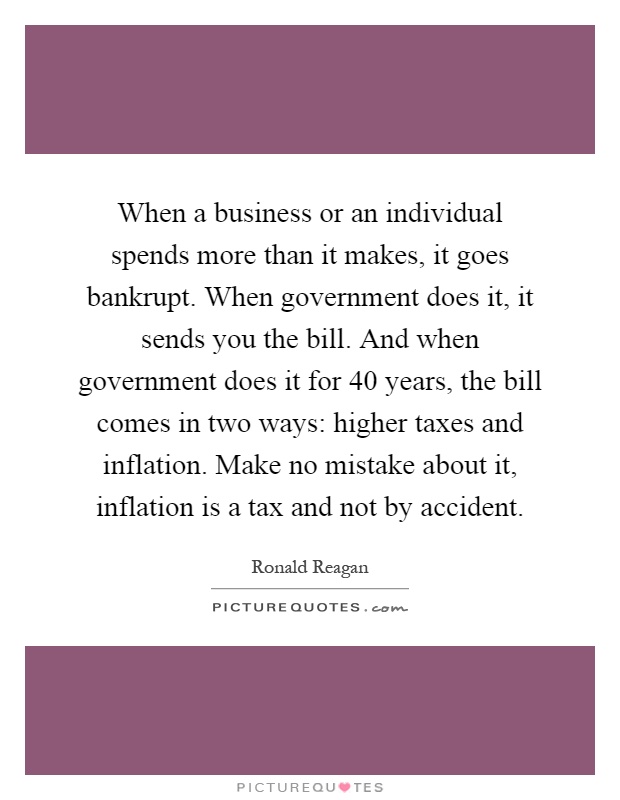 When a business or an individual spends more than it makes, it goes bankrupt. When government does it, it sends you the bill. And when government does it for 40 years, the bill comes in two ways: higher taxes and inflation. Make no mistake about it, inflation is a tax and not by accident Picture Quote #1