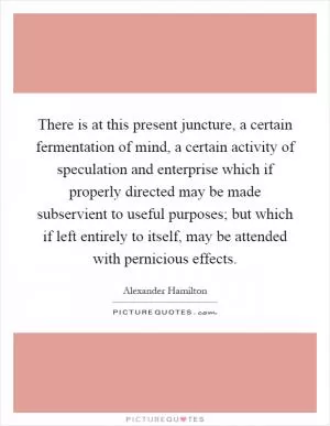 There is at this present juncture, a certain fermentation of mind, a certain activity of speculation and enterprise which if properly directed may be made subservient to useful purposes; but which if left entirely to itself, may be attended with pernicious effects Picture Quote #1