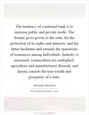 The tendency of a national bank is to increase public and private credit. The former gives power to the state, for the protection of its rights and interests: and the latter facilitates and extends the operations of commerce among individuals. Industry is increased, commodities are multiplied, agriculture and manufacturers flourish: and herein consists the true wealth and prosperity of a state Picture Quote #1