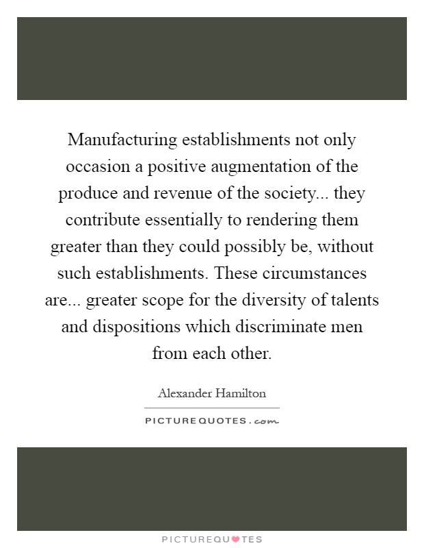 Manufacturing establishments not only occasion a positive augmentation of the produce and revenue of the society... they contribute essentially to rendering them greater than they could possibly be, without such establishments. These circumstances are... greater scope for the diversity of talents and dispositions which discriminate men from each other Picture Quote #1