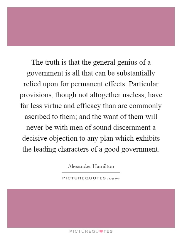 The truth is that the general genius of a government is all that can be substantially relied upon for permanent effects. Particular provisions, though not altogether useless, have far less virtue and efficacy than are commonly ascribed to them; and the want of them will never be with men of sound discernment a decisive objection to any plan which exhibits the leading characters of a good government Picture Quote #1