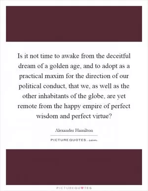 Is it not time to awake from the deceitful dream of a golden age, and to adopt as a practical maxim for the direction of our political conduct, that we, as well as the other inhabitants of the globe, are yet remote from the happy empire of perfect wisdom and perfect virtue? Picture Quote #1