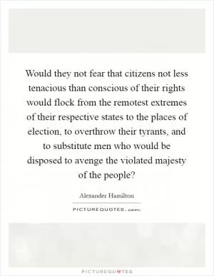 Would they not fear that citizens not less tenacious than conscious of their rights would flock from the remotest extremes of their respective states to the places of election, to overthrow their tyrants, and to substitute men who would be disposed to avenge the violated majesty of the people? Picture Quote #1