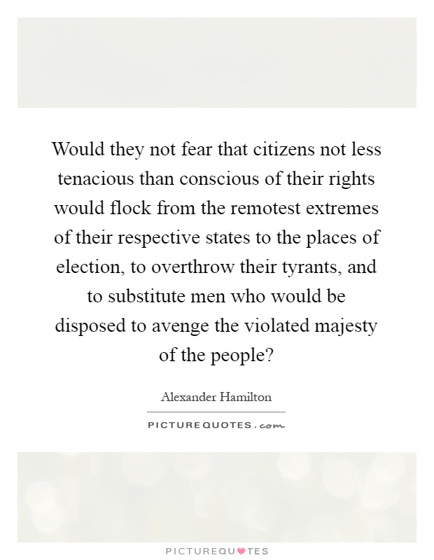 Would they not fear that citizens not less tenacious than conscious of their rights would flock from the remotest extremes of their respective states to the places of election, to overthrow their tyrants, and to substitute men who would be disposed to avenge the violated majesty of the people? Picture Quote #1