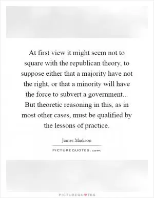 At first view it might seem not to square with the republican theory, to suppose either that a majority have not the right, or that a minority will have the force to subvert a government... But theoretic reasoning in this, as in most other cases, must be qualified by the lessons of practice Picture Quote #1