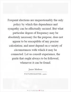 Frequent elections are unquestionably the only policy by which this dependence and sympathy can be effectually secured. But what particular degree of frequency may be absolutely necessary for the purpose, does not appear to be susceptible of any precise calculation; and must depend on a variety of circumstances with which it may be connected. Let us consult experience, the guide that ought always to be followed, whenever it can be found Picture Quote #1