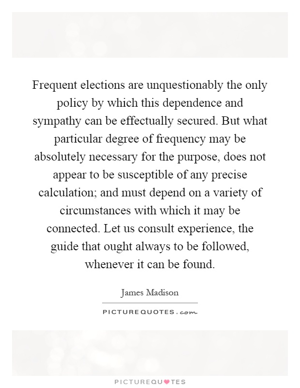Frequent elections are unquestionably the only policy by which this dependence and sympathy can be effectually secured. But what particular degree of frequency may be absolutely necessary for the purpose, does not appear to be susceptible of any precise calculation; and must depend on a variety of circumstances with which it may be connected. Let us consult experience, the guide that ought always to be followed, whenever it can be found Picture Quote #1