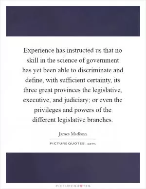 Experience has instructed us that no skill in the science of government has yet been able to discriminate and define, with sufficient certainty, its three great provinces the legislative, executive, and judiciary; or even the privileges and powers of the different legislative branches Picture Quote #1