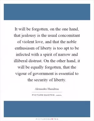 It will be forgotten, on the one hand, that jealousy is the usual concomitant of violent love, and that the noble enthusiasm of liberty is too apt to be infected with a spirit of narrow and illiberal distrust. On the other hand, it will be equally forgotten, that the vigour of government is essential to the security of liberty Picture Quote #1
