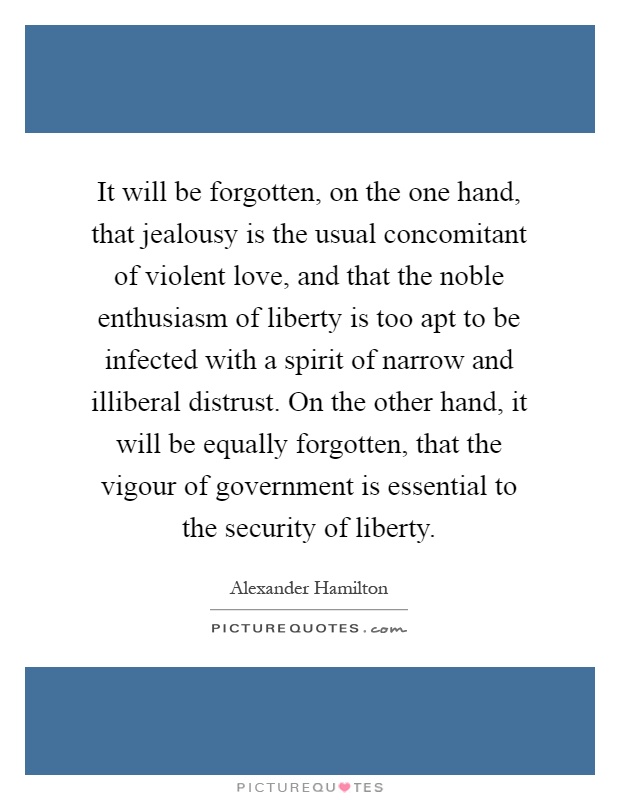 It will be forgotten, on the one hand, that jealousy is the usual concomitant of violent love, and that the noble enthusiasm of liberty is too apt to be infected with a spirit of narrow and illiberal distrust. On the other hand, it will be equally forgotten, that the vigour of government is essential to the security of liberty Picture Quote #1