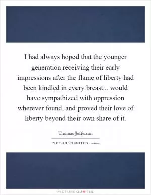 I had always hoped that the younger generation receiving their early impressions after the flame of liberty had been kindled in every breast... would have sympathized with oppression wherever found, and proved their love of liberty beyond their own share of it Picture Quote #1