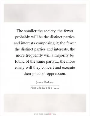 The smaller the society, the fewer probably will be the distinct parties and interests composing it; the fewer the distinct parties and interests, the more frequently will a majority be found of the same party;... the more easily will they concert and execute their plans of oppression Picture Quote #1