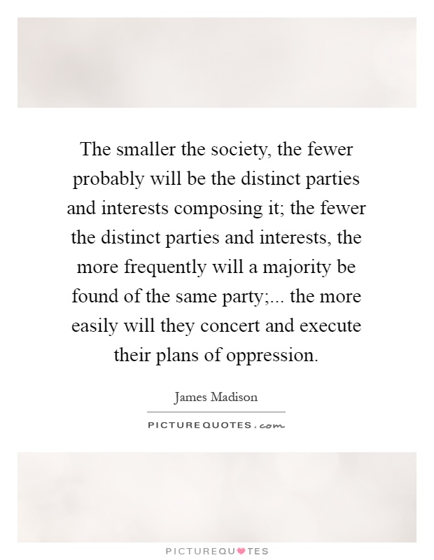 The smaller the society, the fewer probably will be the distinct parties and interests composing it; the fewer the distinct parties and interests, the more frequently will a majority be found of the same party;... the more easily will they concert and execute their plans of oppression Picture Quote #1