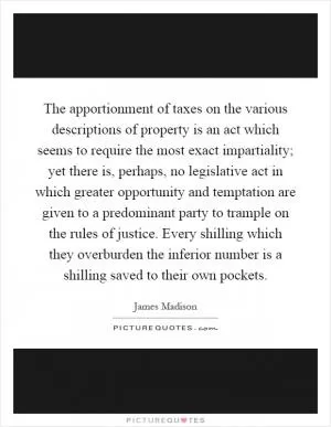 The apportionment of taxes on the various descriptions of property is an act which seems to require the most exact impartiality; yet there is, perhaps, no legislative act in which greater opportunity and temptation are given to a predominant party to trample on the rules of justice. Every shilling which they overburden the inferior number is a shilling saved to their own pockets Picture Quote #1