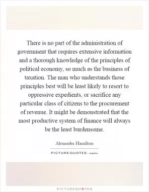 There is no part of the administration of government that requires extensive information and a thorough knowledge of the principles of political economy, so much as the business of taxation. The man who understands those principles best will be least likely to resort to oppressive expedients, or sacrifice any particular class of citizens to the procurement of revenue. It might be demonstrated that the most productive system of finance will always be the least burdensome Picture Quote #1