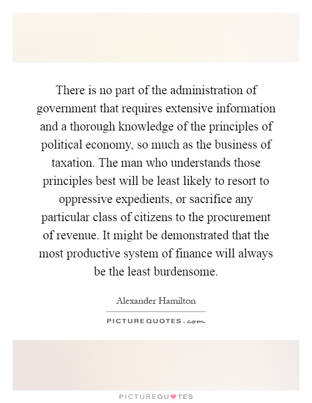 There is no part of the administration of government that requires extensive information and a thorough knowledge of the principles of political economy, so much as the business of taxation. The man who understands those principles best will be least likely to resort to oppressive expedients, or sacrifice any particular class of citizens to the procurement of revenue. It might be demonstrated that the most productive system of finance will always be the least burdensome Picture Quote #1