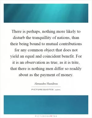There is perhaps, nothing more likely to disturb the tranquillity of nations, than their being bound to mutual contributions for any common object that does not yield an equal and coincident benefit. For it is an observation as true, as it is trite, that there is nothing men differ so readily about as the payment of money Picture Quote #1