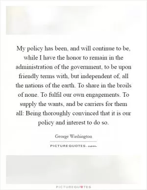 My policy has been, and will continue to be, while I have the honor to remain in the administration of the government, to be upon friendly terms with, but independent of, all the nations of the earth. To share in the broils of none. To fulfil our own engagements. To supply the wants, and be carriers for them all: Being thoroughly convinced that it is our policy and interest to do so Picture Quote #1