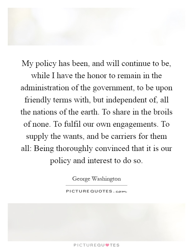 My policy has been, and will continue to be, while I have the honor to remain in the administration of the government, to be upon friendly terms with, but independent of, all the nations of the earth. To share in the broils of none. To fulfil our own engagements. To supply the wants, and be carriers for them all: Being thoroughly convinced that it is our policy and interest to do so Picture Quote #1
