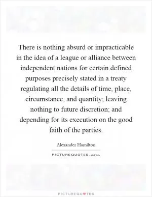 There is nothing absurd or impracticable in the idea of a league or alliance between independent nations for certain defined purposes precisely stated in a treaty regulating all the details of time, place, circumstance, and quantity; leaving nothing to future discretion; and depending for its execution on the good faith of the parties Picture Quote #1