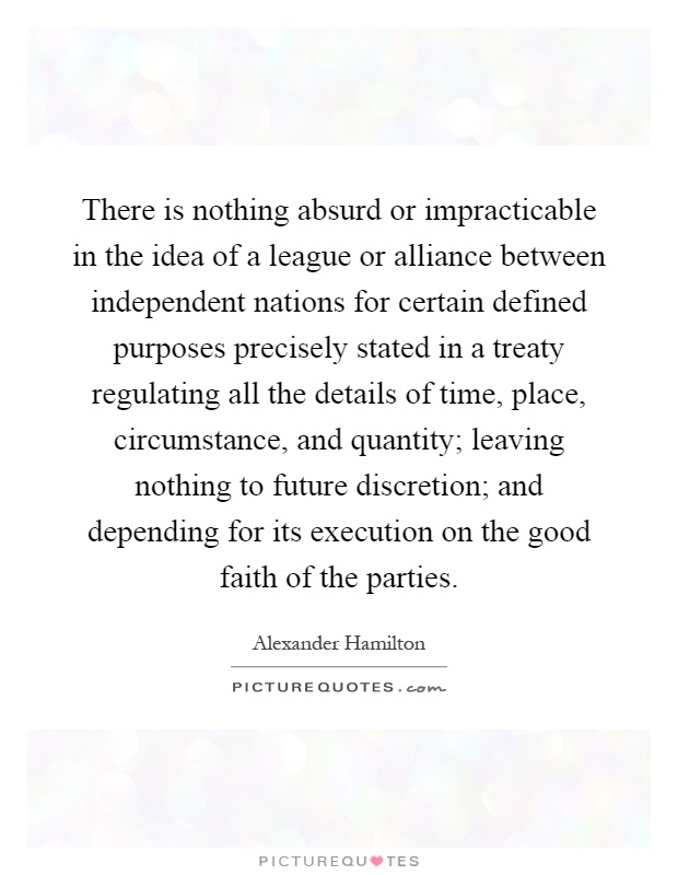 There is nothing absurd or impracticable in the idea of a league or alliance between independent nations for certain defined purposes precisely stated in a treaty regulating all the details of time, place, circumstance, and quantity; leaving nothing to future discretion; and depending for its execution on the good faith of the parties Picture Quote #1