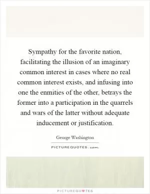 Sympathy for the favorite nation, facilitating the illusion of an imaginary common interest in cases where no real common interest exists, and infusing into one the enmities of the other, betrays the former into a participation in the quarrels and wars of the latter without adequate inducement or justification Picture Quote #1