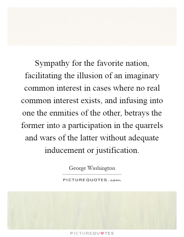 Sympathy for the favorite nation, facilitating the illusion of an imaginary common interest in cases where no real common interest exists, and infusing into one the enmities of the other, betrays the former into a participation in the quarrels and wars of the latter without adequate inducement or justification Picture Quote #1