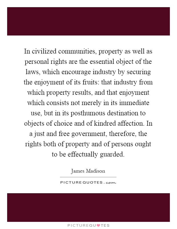 In civilized communities, property as well as personal rights are the essential object of the laws, which encourage industry by securing the enjoyment of its fruits: that industry from which property results, and that enjoyment which consists not merely in its immediate use, but in its posthumous destination to objects of choice and of kindred affection. In a just and free government, therefore, the rights both of property and of persons ought to be effectually guarded Picture Quote #1
