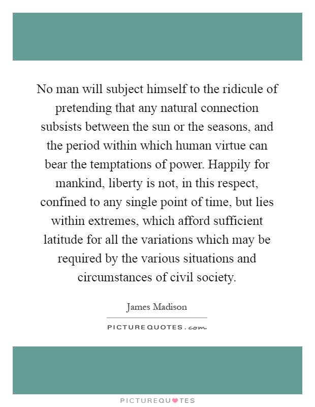 No man will subject himself to the ridicule of pretending that any natural connection subsists between the sun or the seasons, and the period within which human virtue can bear the temptations of power. Happily for mankind, liberty is not, in this respect, confined to any single point of time, but lies within extremes, which afford sufficient latitude for all the variations which may be required by the various situations and circumstances of civil society Picture Quote #1