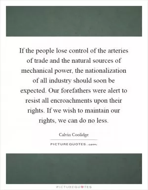 If the people lose control of the arteries of trade and the natural sources of mechanical power, the nationalization of all industry should soon be expected. Our forefathers were alert to resist all encroachments upon their rights. If we wish to maintain our rights, we can do no less Picture Quote #1
