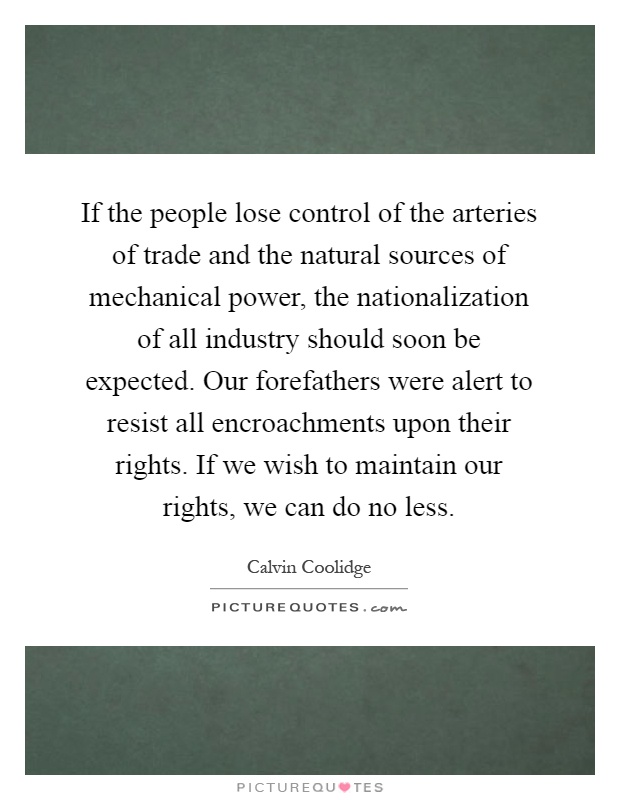 If the people lose control of the arteries of trade and the natural sources of mechanical power, the nationalization of all industry should soon be expected. Our forefathers were alert to resist all encroachments upon their rights. If we wish to maintain our rights, we can do no less Picture Quote #1