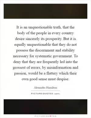 It is an unquestionable truth, that the body of the people in every country desire sincerely its prosperity. But it is equally unquestionable that they do not possess the discernment and stability necessary for systematic government. To deny that they are frequently led into the grossest of errors, by misinformation and passion, would be a flattery which their own good sense must despise Picture Quote #1