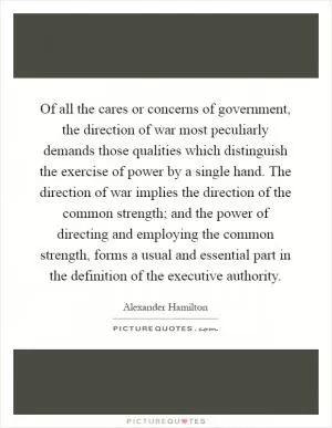 Of all the cares or concerns of government, the direction of war most peculiarly demands those qualities which distinguish the exercise of power by a single hand. The direction of war implies the direction of the common strength; and the power of directing and employing the common strength, forms a usual and essential part in the definition of the executive authority Picture Quote #1
