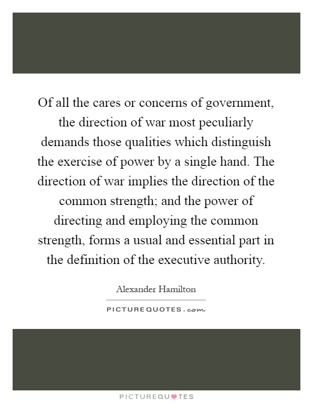 Of all the cares or concerns of government, the direction of war most peculiarly demands those qualities which distinguish the exercise of power by a single hand. The direction of war implies the direction of the common strength; and the power of directing and employing the common strength, forms a usual and essential part in the definition of the executive authority Picture Quote #1