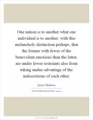 One nation is to another what one individual is to another; with this melancholy distinction perhaps, that the former with fewer of the benevolent emotions than the latter, are under fewer restraints also from taking undue advantage of the indiscretions of each other Picture Quote #1