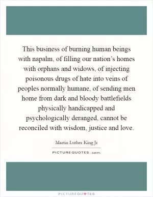 This business of burning human beings with napalm, of filling our nation’s homes with orphans and widows, of injecting poisonous drugs of hate into veins of peoples normally humane, of sending men home from dark and bloody battlefields physically handicapped and psychologically deranged, cannot be reconciled with wisdom, justice and love Picture Quote #1