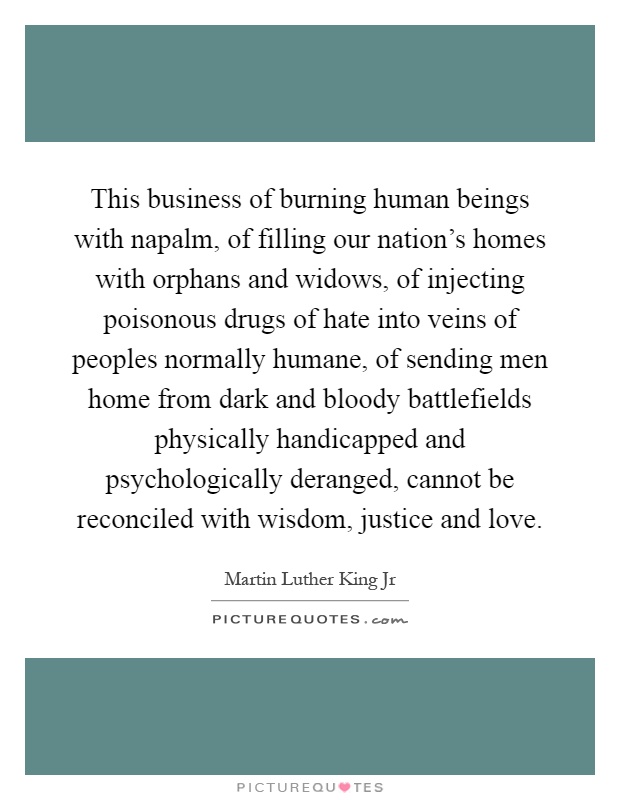 This business of burning human beings with napalm, of filling our nation's homes with orphans and widows, of injecting poisonous drugs of hate into veins of peoples normally humane, of sending men home from dark and bloody battlefields physically handicapped and psychologically deranged, cannot be reconciled with wisdom, justice and love Picture Quote #1