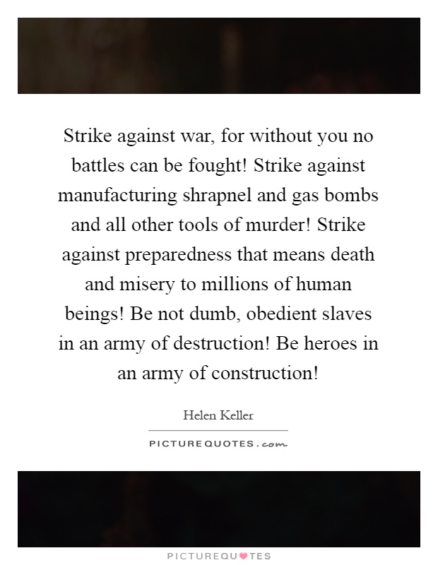 Strike against war, for without you no battles can be fought! Strike against manufacturing shrapnel and gas bombs and all other tools of murder! Strike against preparedness that means death and misery to millions of human beings! Be not dumb, obedient slaves in an army of destruction! Be heroes in an army of construction! Picture Quote #1