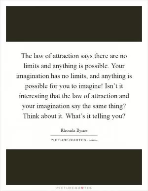 The law of attraction says there are no limits and anything is possible. Your imagination has no limits, and anything is possible for you to imagine! Isn’t it interesting that the law of attraction and your imagination say the same thing? Think about it. What’s it telling you? Picture Quote #1
