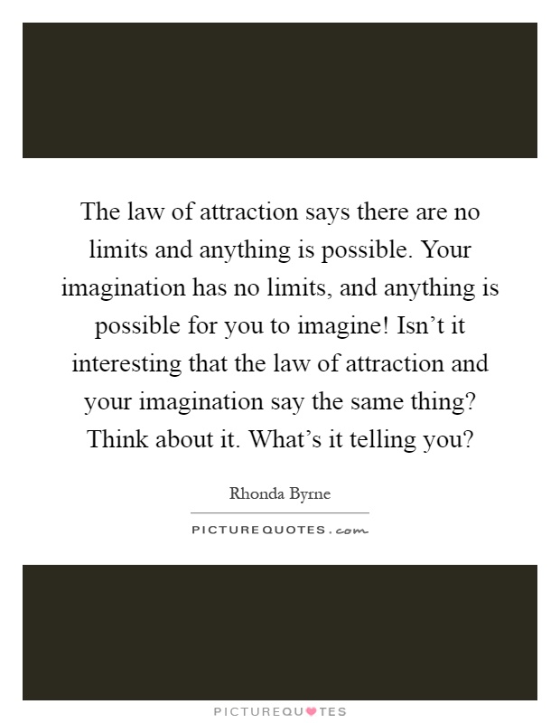 The law of attraction says there are no limits and anything is possible. Your imagination has no limits, and anything is possible for you to imagine! Isn't it interesting that the law of attraction and your imagination say the same thing? Think about it. What's it telling you? Picture Quote #1