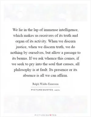 We lie in the lap of immense intelligence, which makes us receivers of its truth and organ of its activity. When we discern justice, when we discern truth, we do nothing by ourselves, but allow a passage to its beams. If we ask whence this comes, if we seek to pry into the soul that causes, all philosophy is at fault. Its presence or its absence is all we can affirm Picture Quote #1