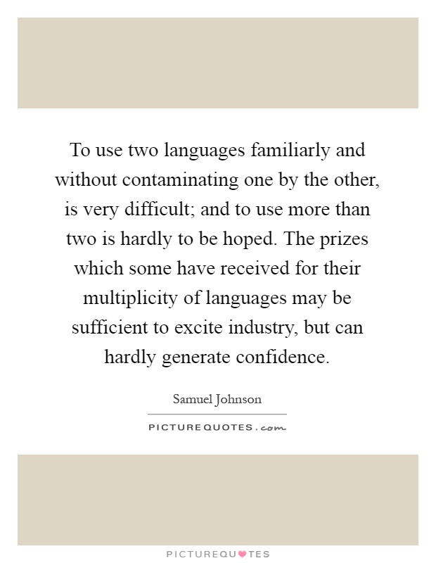 To use two languages familiarly and without contaminating one by the other, is very difficult; and to use more than two is hardly to be hoped. The prizes which some have received for their multiplicity of languages may be sufficient to excite industry, but can hardly generate confidence Picture Quote #1