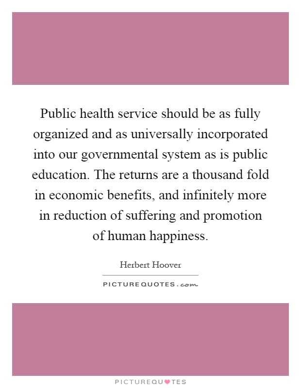 Public health service should be as fully organized and as universally incorporated into our governmental system as is public education. The returns are a thousand fold in economic benefits, and infinitely more in reduction of suffering and promotion of human happiness Picture Quote #1