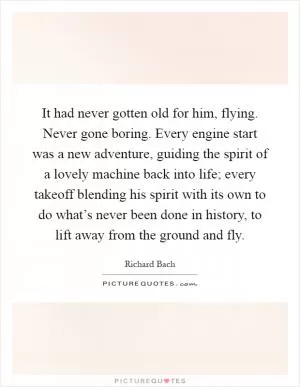 It had never gotten old for him, flying. Never gone boring. Every engine start was a new adventure, guiding the spirit of a lovely machine back into life; every takeoff blending his spirit with its own to do what’s never been done in history, to lift away from the ground and fly Picture Quote #1
