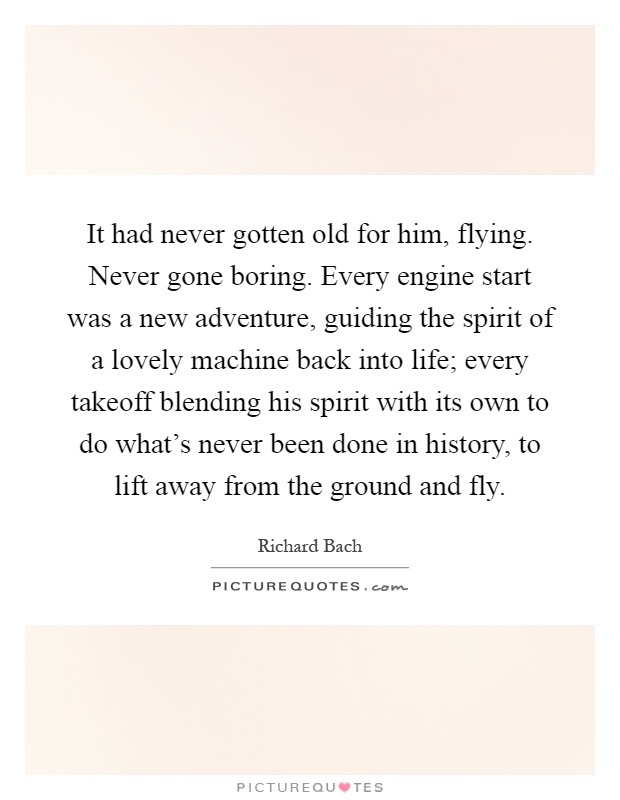 It had never gotten old for him, flying. Never gone boring. Every engine start was a new adventure, guiding the spirit of a lovely machine back into life; every takeoff blending his spirit with its own to do what's never been done in history, to lift away from the ground and fly Picture Quote #1