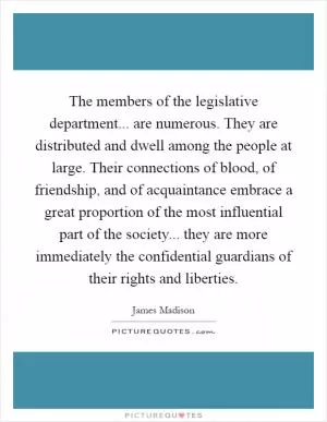 The members of the legislative department... are numerous. They are distributed and dwell among the people at large. Their connections of blood, of friendship, and of acquaintance embrace a great proportion of the most influential part of the society... they are more immediately the confidential guardians of their rights and liberties Picture Quote #1