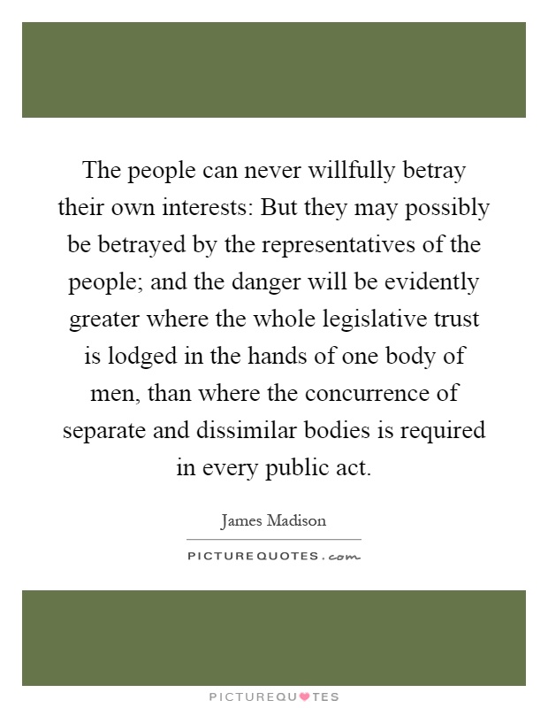 The people can never willfully betray their own interests: But they may possibly be betrayed by the representatives of the people; and the danger will be evidently greater where the whole legislative trust is lodged in the hands of one body of men, than where the concurrence of separate and dissimilar bodies is required in every public act Picture Quote #1